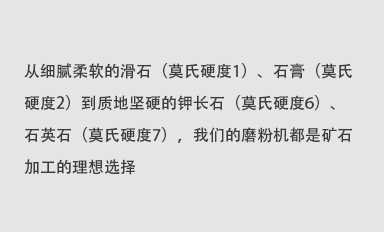 从细腻柔软的滑石（莫氏硬度1）、石膏（莫氏硬度2）到质地坚硬的钾长石（莫氏硬度6）、石英石（莫氏硬度7），我们的磨粉机都是矿石加工的理想选择。